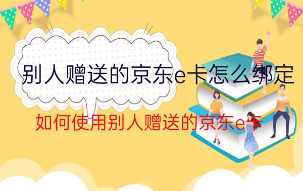 别人赠送的京东e卡怎么绑定 如何使用别人赠送的京东e卡？